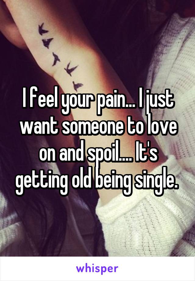 I feel your pain... I just want someone to love on and spoil.... It's getting old being single. 