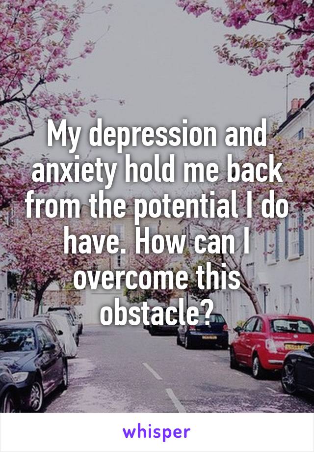 My depression and anxiety hold me back from the potential I do have. How can I overcome this obstacle?