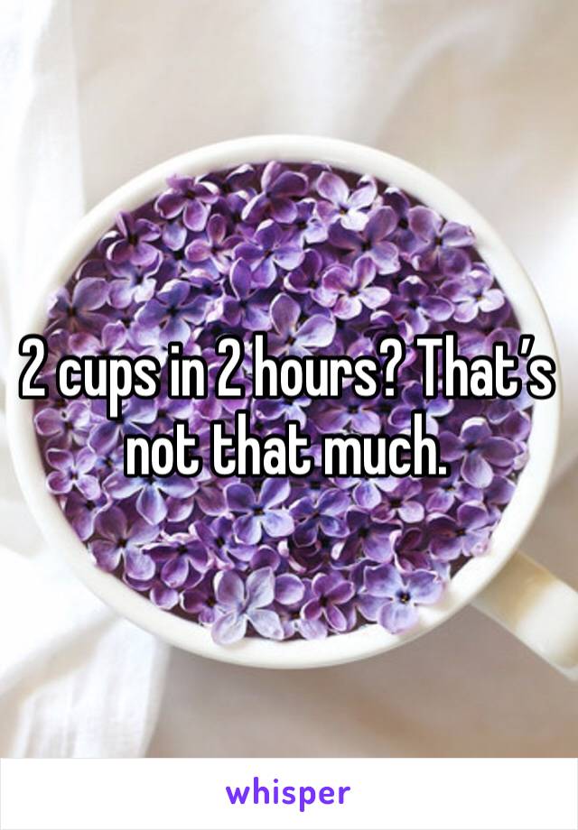 2 cups in 2 hours? That’s not that much. 