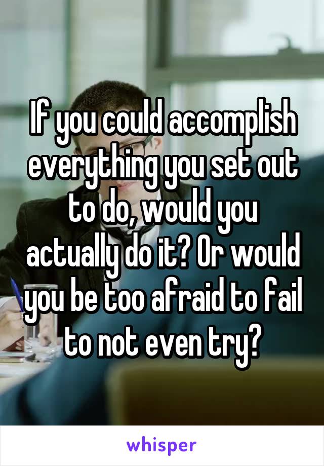 If you could accomplish everything you set out to do, would you actually do it? Or would you be too afraid to fail to not even try?