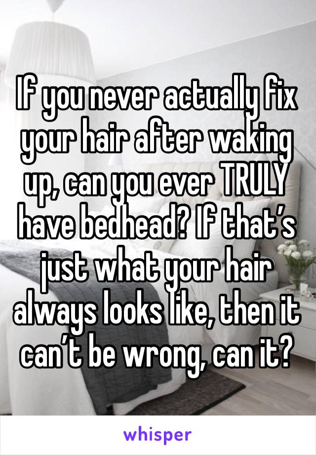 If you never actually fix your hair after waking up, can you ever TRULY have bedhead? If that’s just what your hair always looks like, then it can’t be wrong, can it?