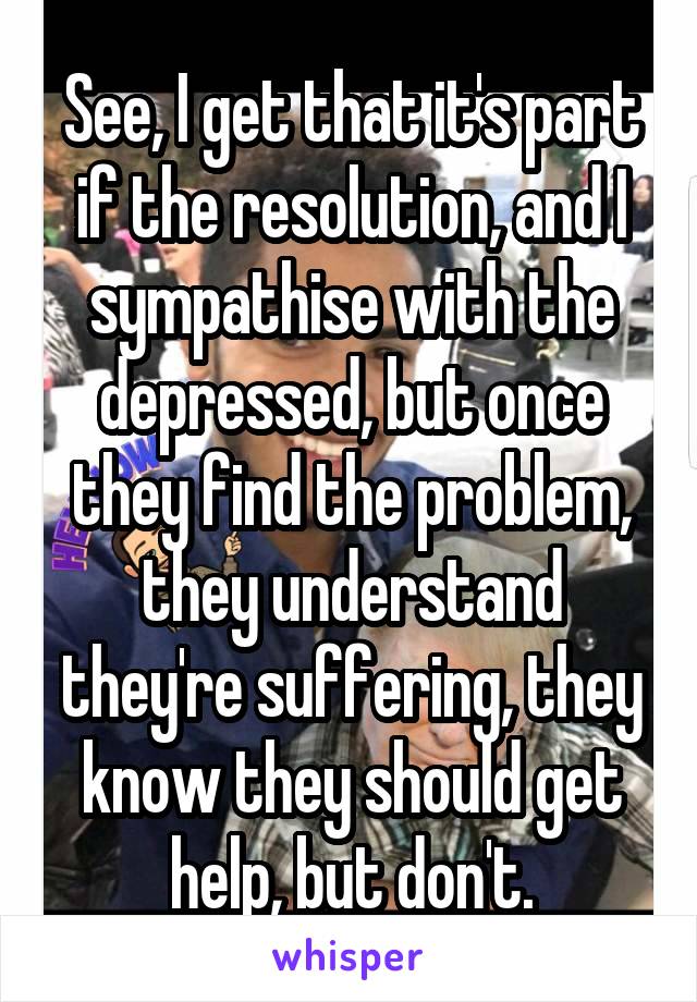 See, I get that it's part if the resolution, and I sympathise with the depressed, but once they find the problem, they understand they're suffering, they know they should get help, but don't.