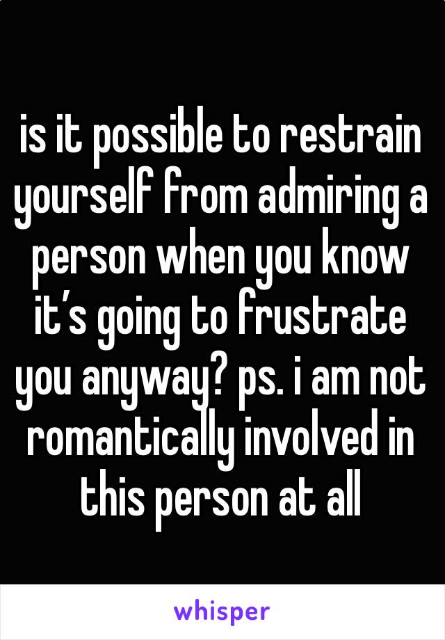 is it possible to restrain yourself from admiring a person when you know it’s going to frustrate you anyway? ps. i am not romantically involved in this person at all