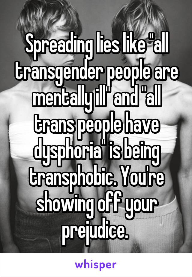 Spreading lies like "all transgender people are mentally ill" and "all trans people have dysphoria" is being transphobic. You're showing off your prejudice. 