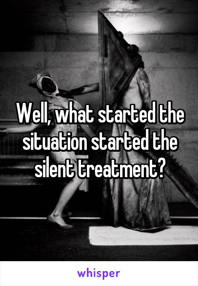 Well, what started the situation started the silent treatment?
