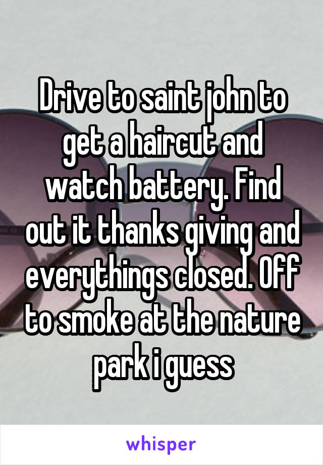 Drive to saint john to get a haircut and watch battery. Find out it thanks giving and everythings closed. Off to smoke at the nature park i guess