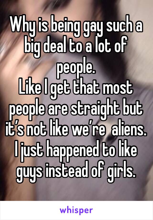 Why is being gay such a big deal to a lot of people.
Like I get that most people are straight but it’s not like we’re  aliens. I just happened to like guys instead of girls. 
