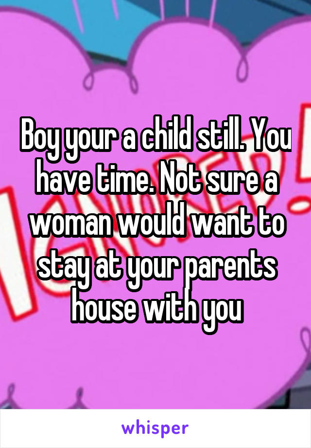 Boy your a child still. You have time. Not sure a woman would want to stay at your parents house with you