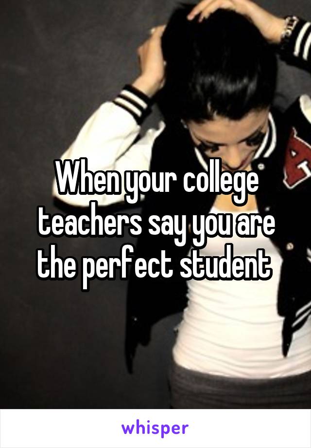 When your college teachers say you are the perfect student 
