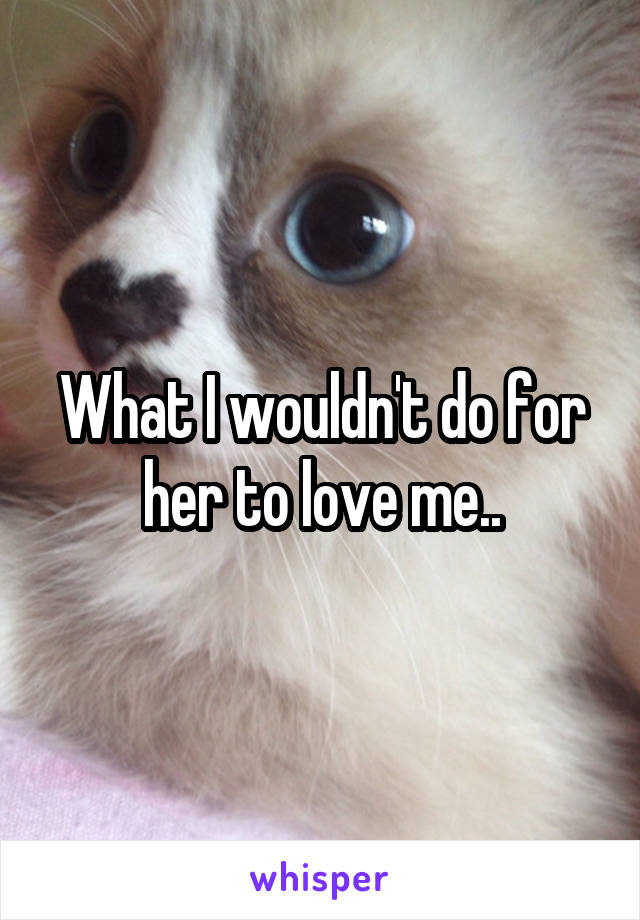 What I wouldn't do for her to love me..