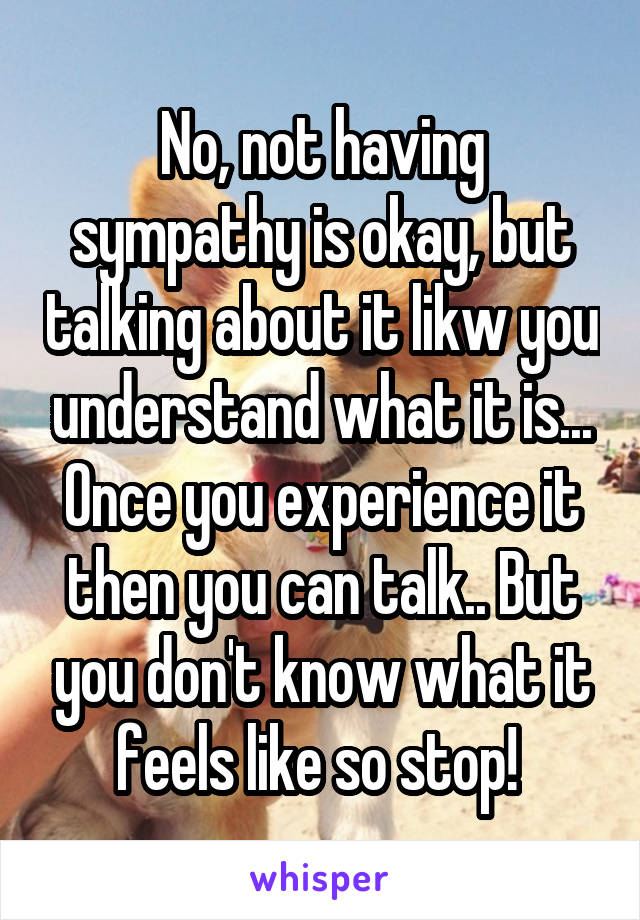 No, not having sympathy is okay, but talking about it likw you understand what it is... Once you experience it then you can talk.. But you don't know what it feels like so stop! 