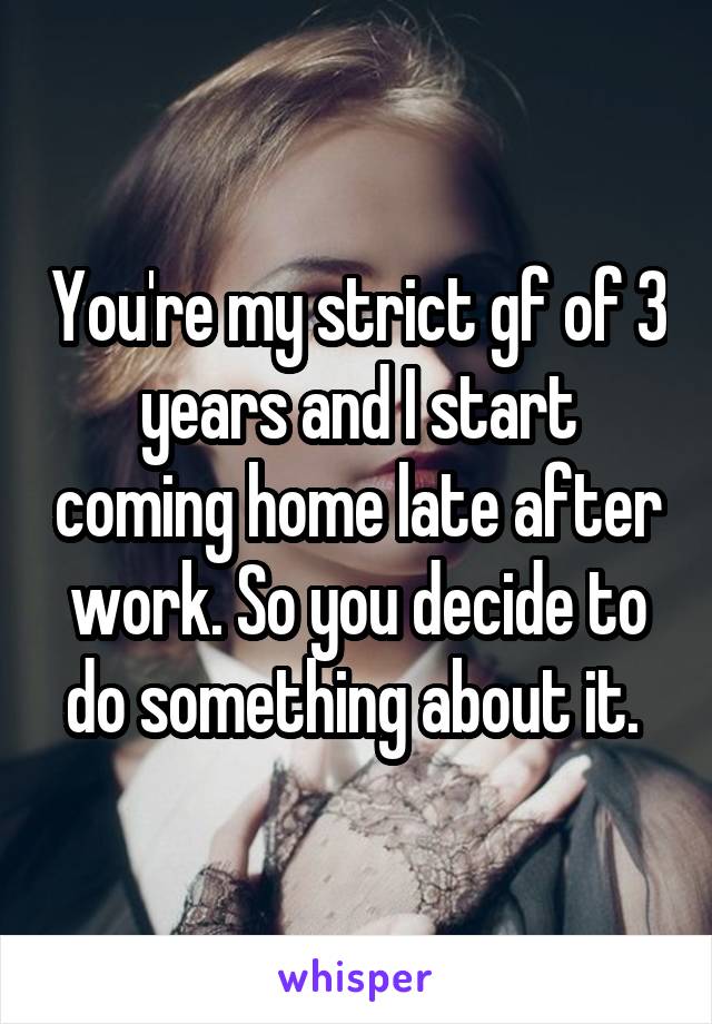 You're my strict gf of 3 years and I start coming home late after work. So you decide to do something about it. 