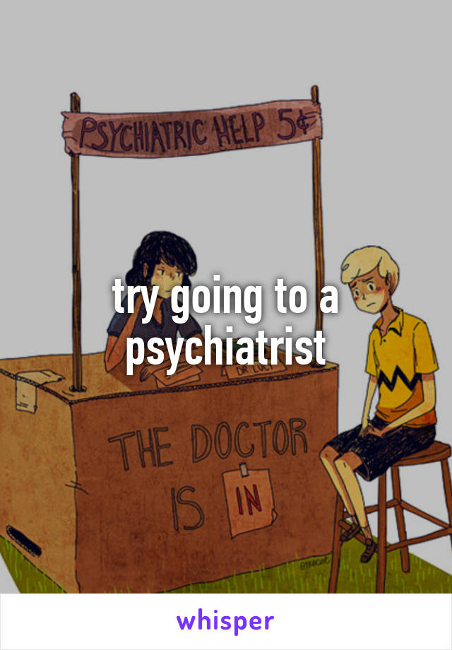 try going to a psychiatrist