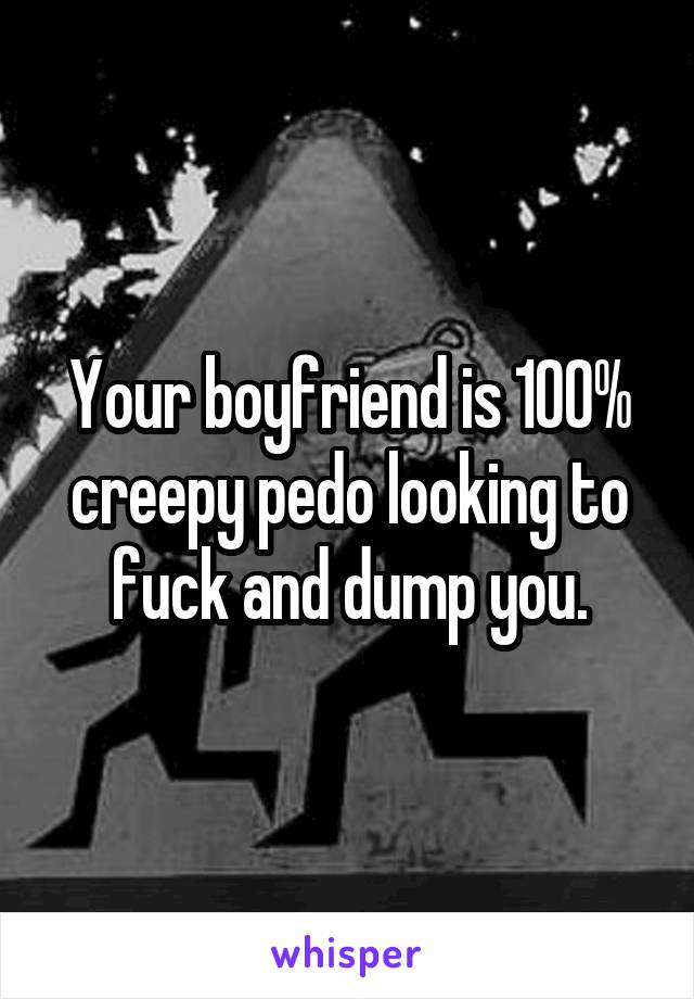 Your boyfriend is 100% creepy pedo looking to fuck and dump you.