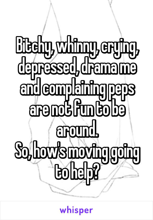 Bitchy, whinny, crying, depressed, drama me and complaining peps are not fun to be around.
So, how's moving going to help?