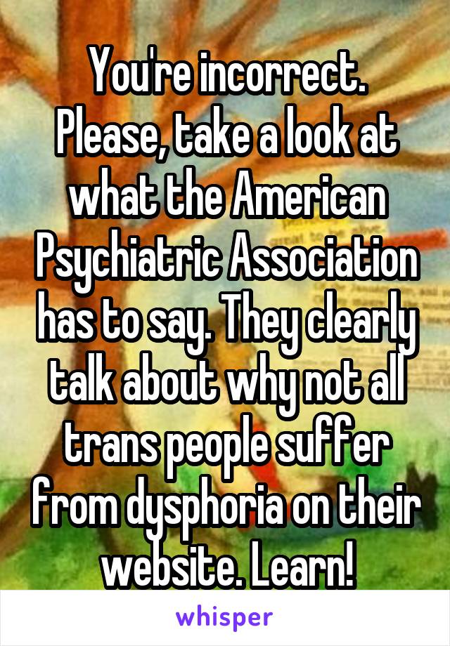 You're incorrect. Please, take a look at what the American Psychiatric Association has to say. They clearly talk about why not all trans people suffer from dysphoria on their website. Learn!