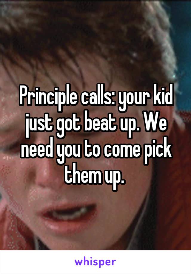Principle calls: your kid just got beat up. We need you to come pick them up. 