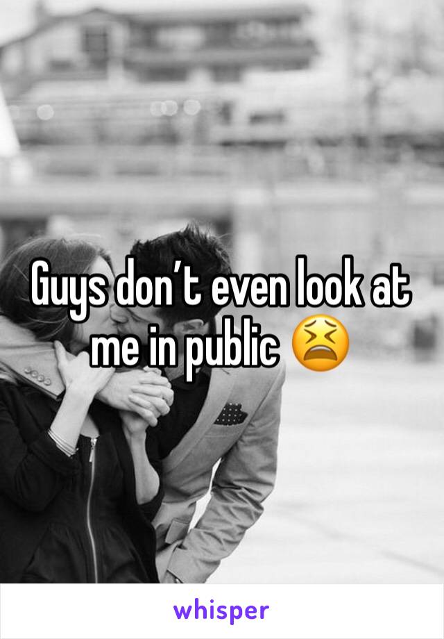 Guys don’t even look at me in public 😫