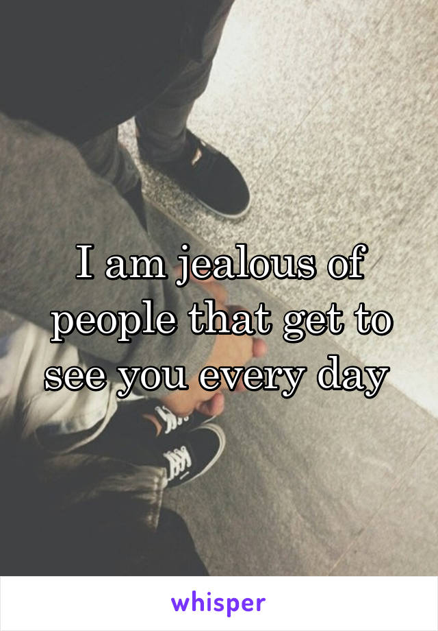 I am jealous of people that get to see you every day 
