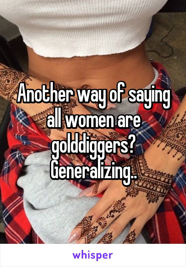 Another way of saying all women are golddiggers? Generalizing..