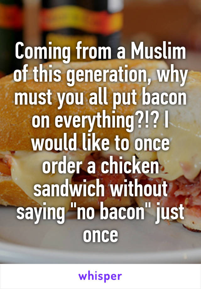 Coming from a Muslim of this generation, why must you all put bacon on everything?!? I would like to once order a chicken sandwich without saying "no bacon" just once