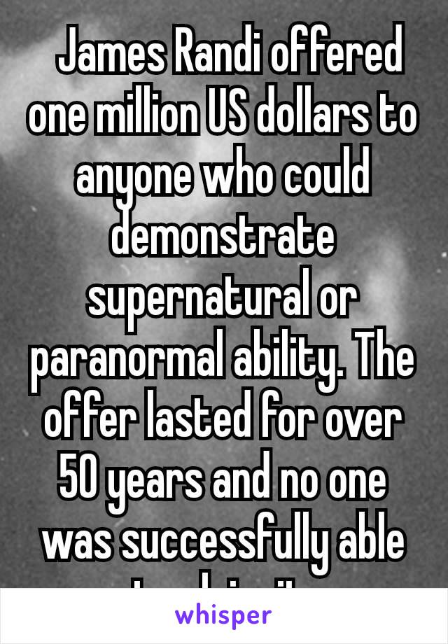  James Randi offered one million US dollars to anyone who could demonstrate supernatural or paranormal ability. The offer lasted for over 50 years and no one was successfully able to claim it.