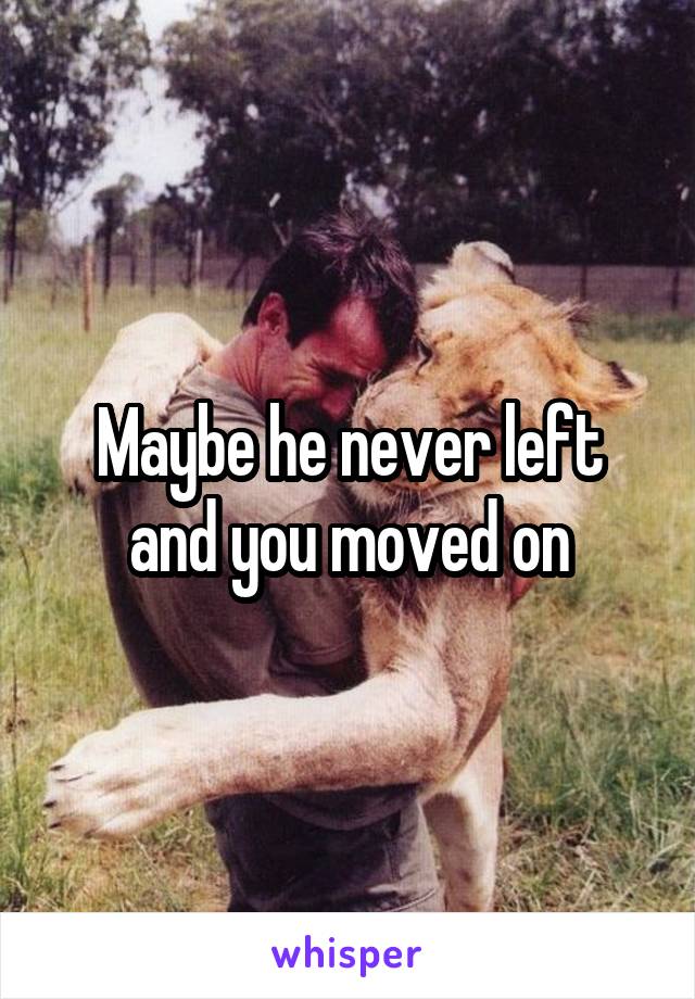 Maybe he never left and you moved on