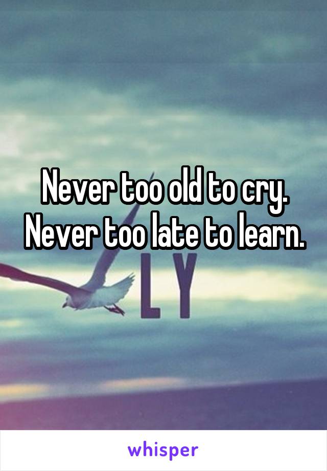 Never too old to cry. Never too late to learn.
