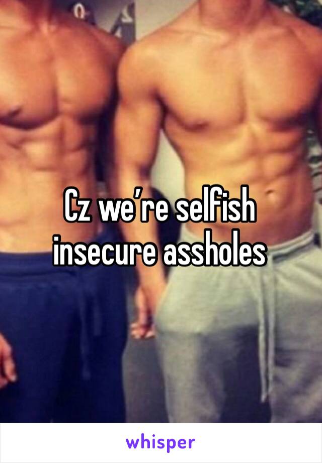 Cz we’re selfish insecure assholes