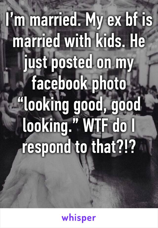 I’m married. My ex bf is married with kids. He just posted on my facebook photo “looking good, good looking.” WTF do I respond to that?!?