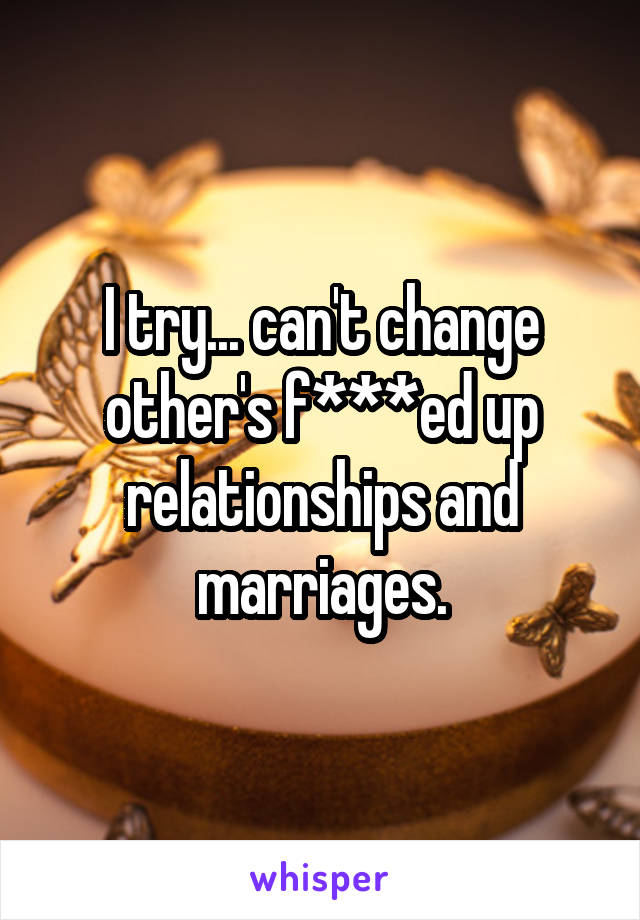 I try... can't change other's f***ed up relationships and marriages.