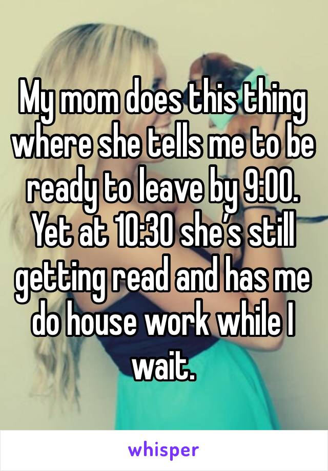 My mom does this thing where she tells me to be ready to leave by 9:00. Yet at 10:30 she’s still getting read and has me do house work while I wait. 
