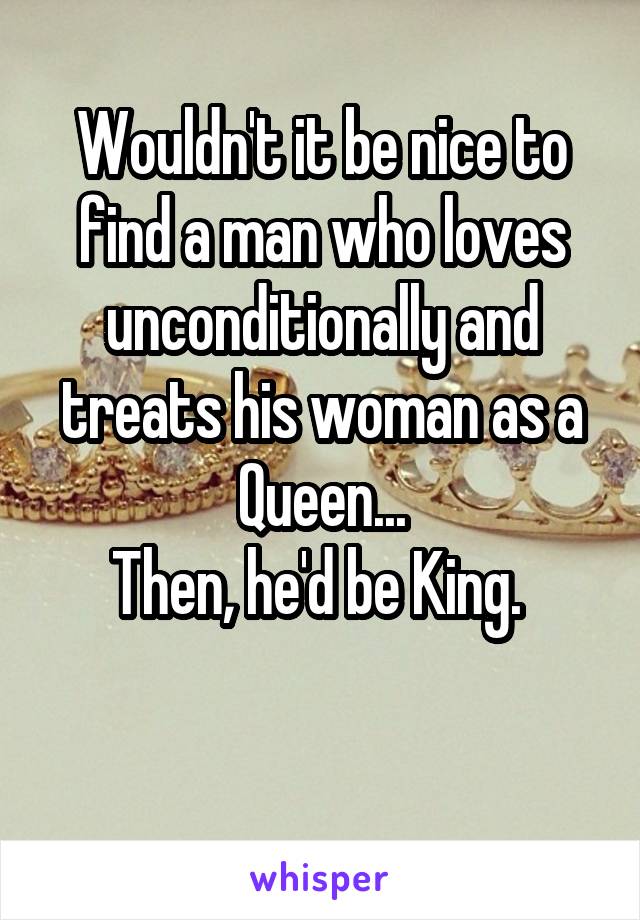 Wouldn't it be nice to find a man who loves unconditionally and treats his woman as a Queen...
Then, he'd be King. 

