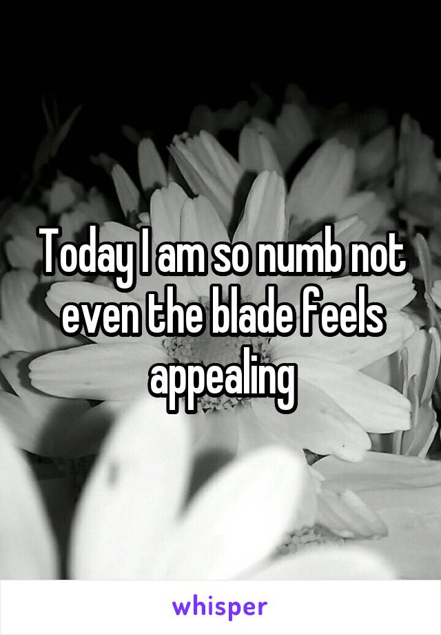 Today I am so numb not even the blade feels appealing