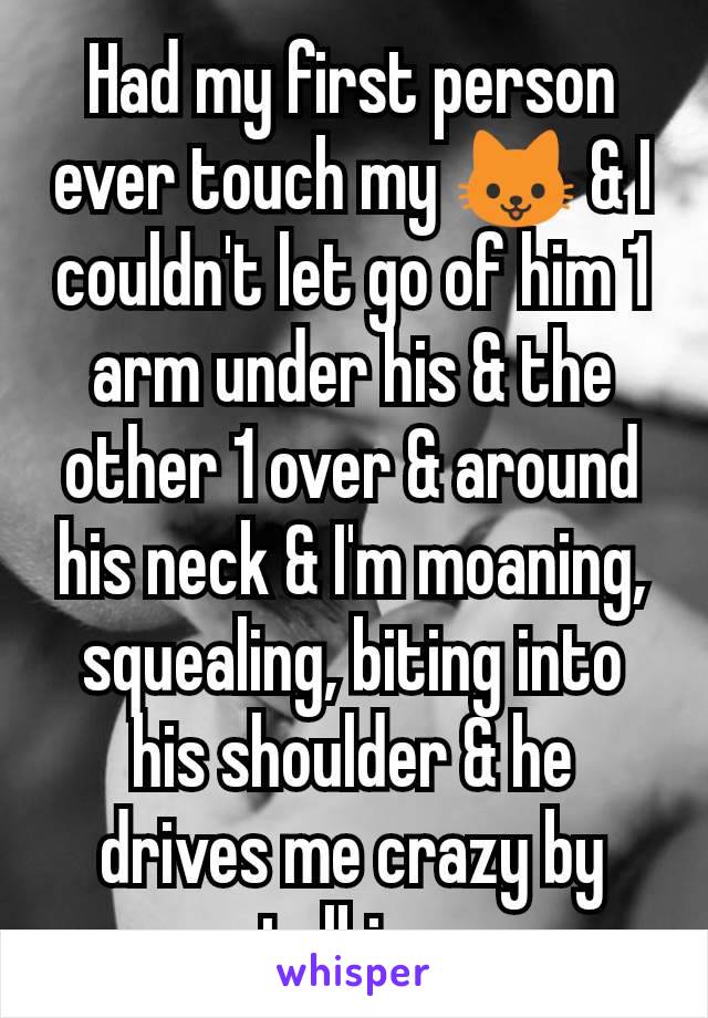Had my first person ever touch my 🐱 & I couldn't let go of him 1 arm under his & the other 1 over & around his neck & I'm moaning, squealing, biting into his shoulder & he drives me crazy by talking
