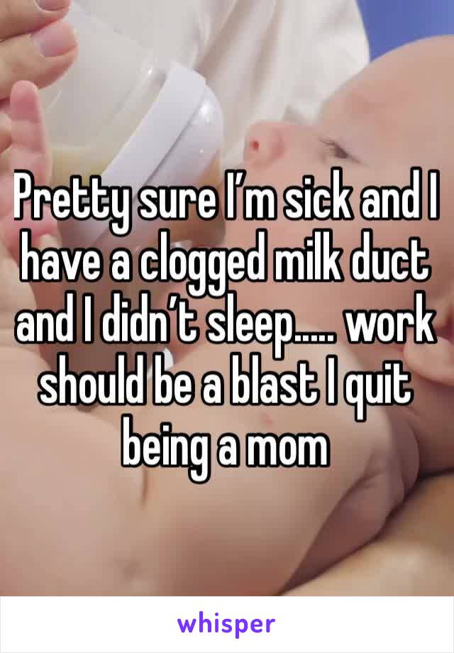 Pretty sure I’m sick and I have a clogged milk duct and I didn’t sleep..... work should be a blast I quit being a mom