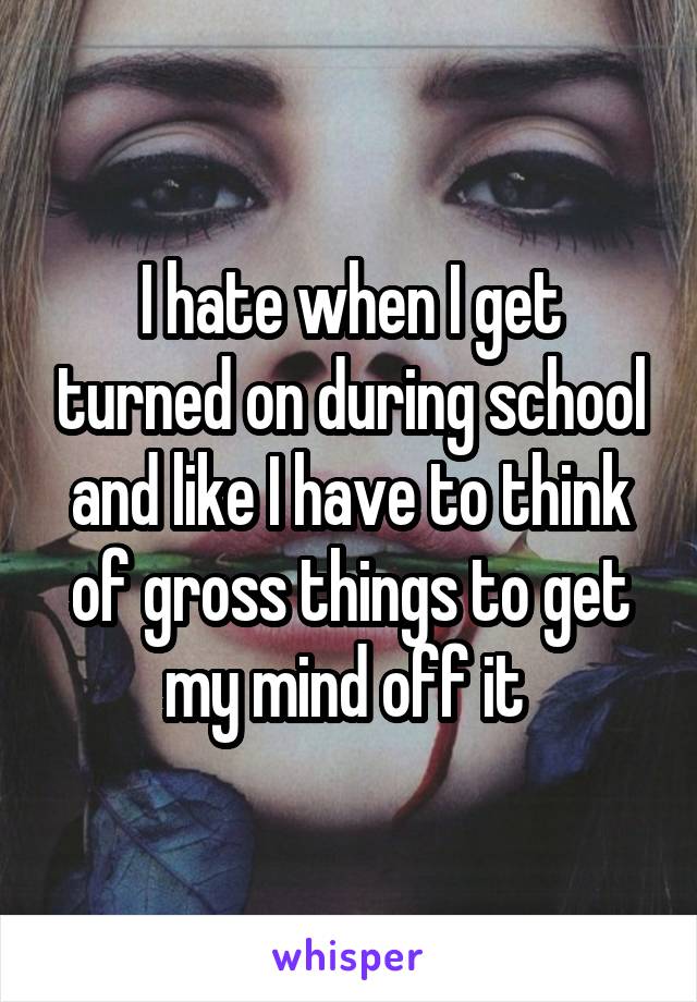 I hate when I get turned on during school and like I have to think of gross things to get my mind off it 