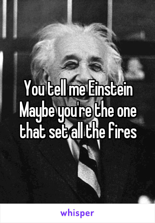 You tell me Einstein
Maybe you're the one that set all the fires