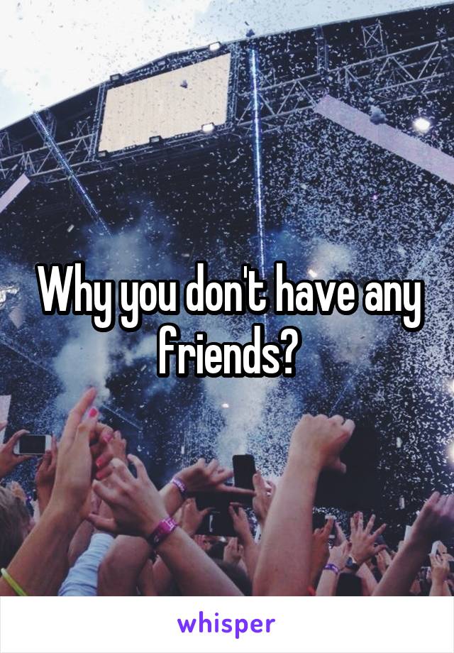 Why you don't have any friends?