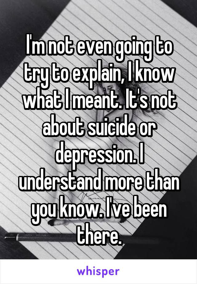 I'm not even going to try to explain, I know what I meant. It's not about suicide or depression. I understand more than you know. I've been there.