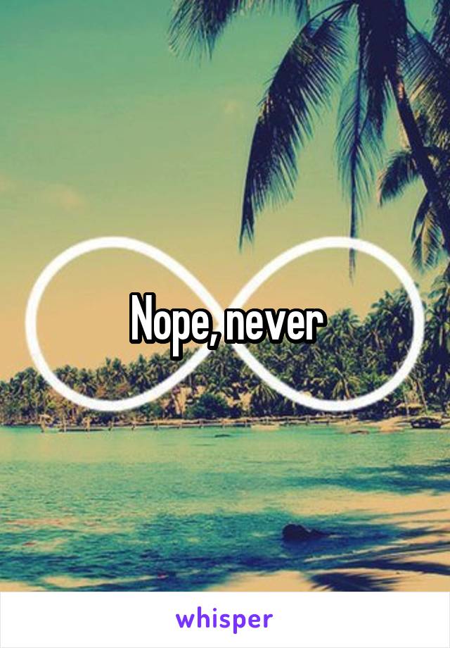 Nope, never