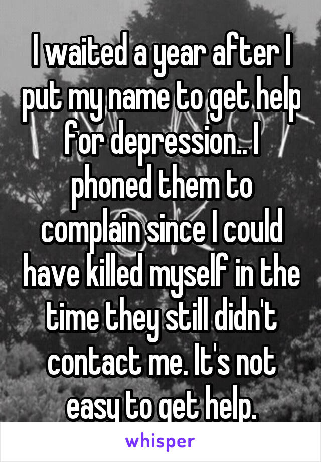 I waited a year after I put my name to get help for depression.. I phoned them to complain since I could have killed myself in the time they still didn't contact me. It's not easy to get help.