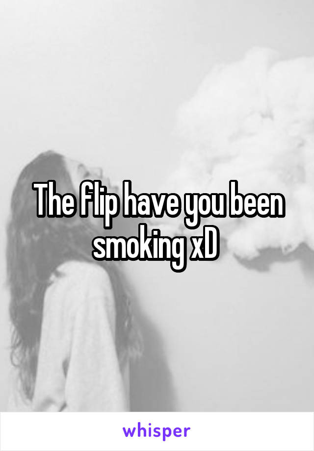 The flip have you been smoking xD 