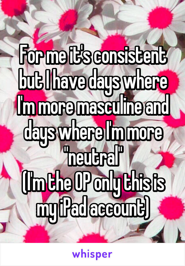 For me it's consistent but I have days where I'm more masculine and days where I'm more "neutral"
(I'm the OP only this is my iPad account)