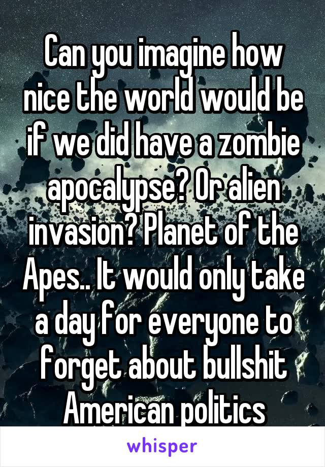 Can you imagine how nice the world would be if we did have a zombie apocalypse? Or alien invasion? Planet of the Apes.. It would only take a day for everyone to forget about bullshit American politics