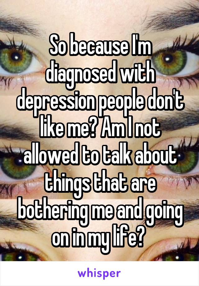 So because I'm diagnosed with depression people don't like me? Am I not allowed to talk about things that are bothering me and going on in my life? 