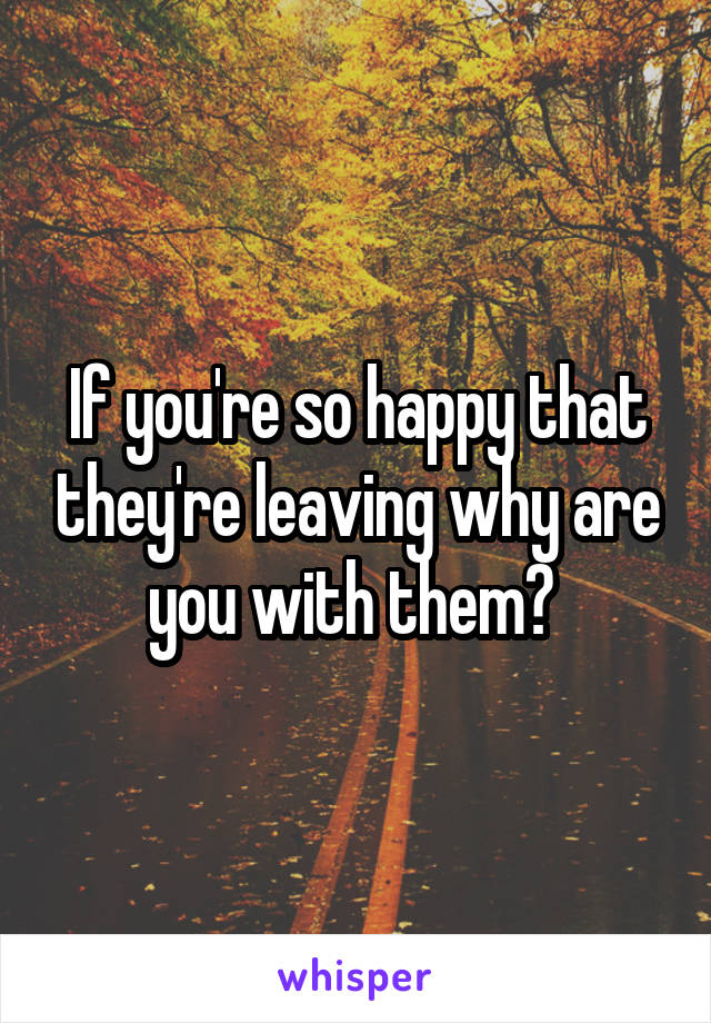 If you're so happy that they're leaving why are you with them? 