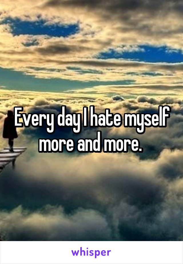 Every day I hate myself more and more. 