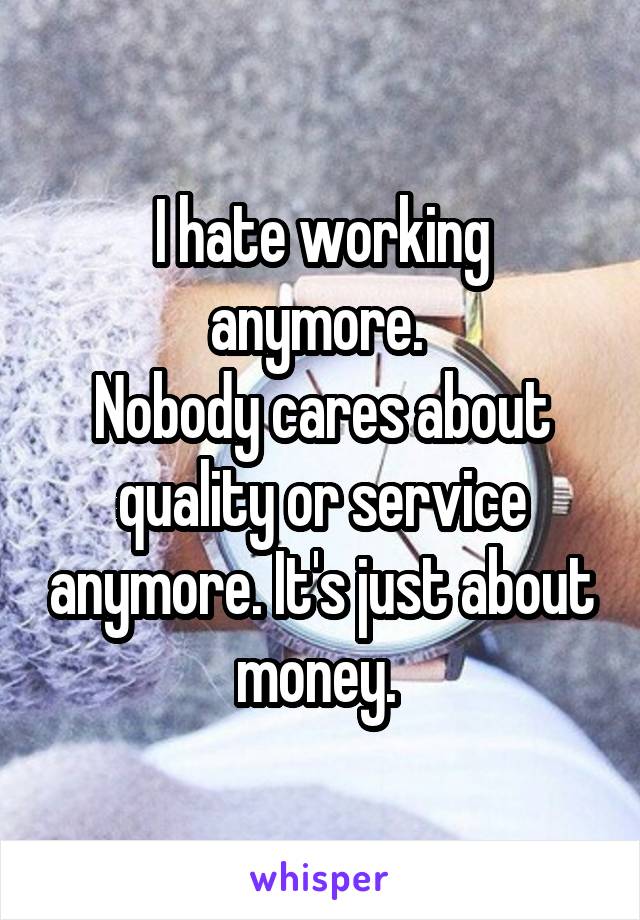 I hate working anymore. 
Nobody cares about quality or service anymore. It's just about money. 