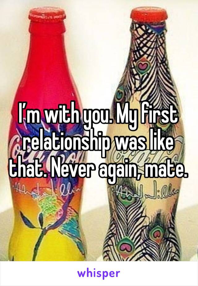 I’m with you. My first relationship was like that. Never again, mate.